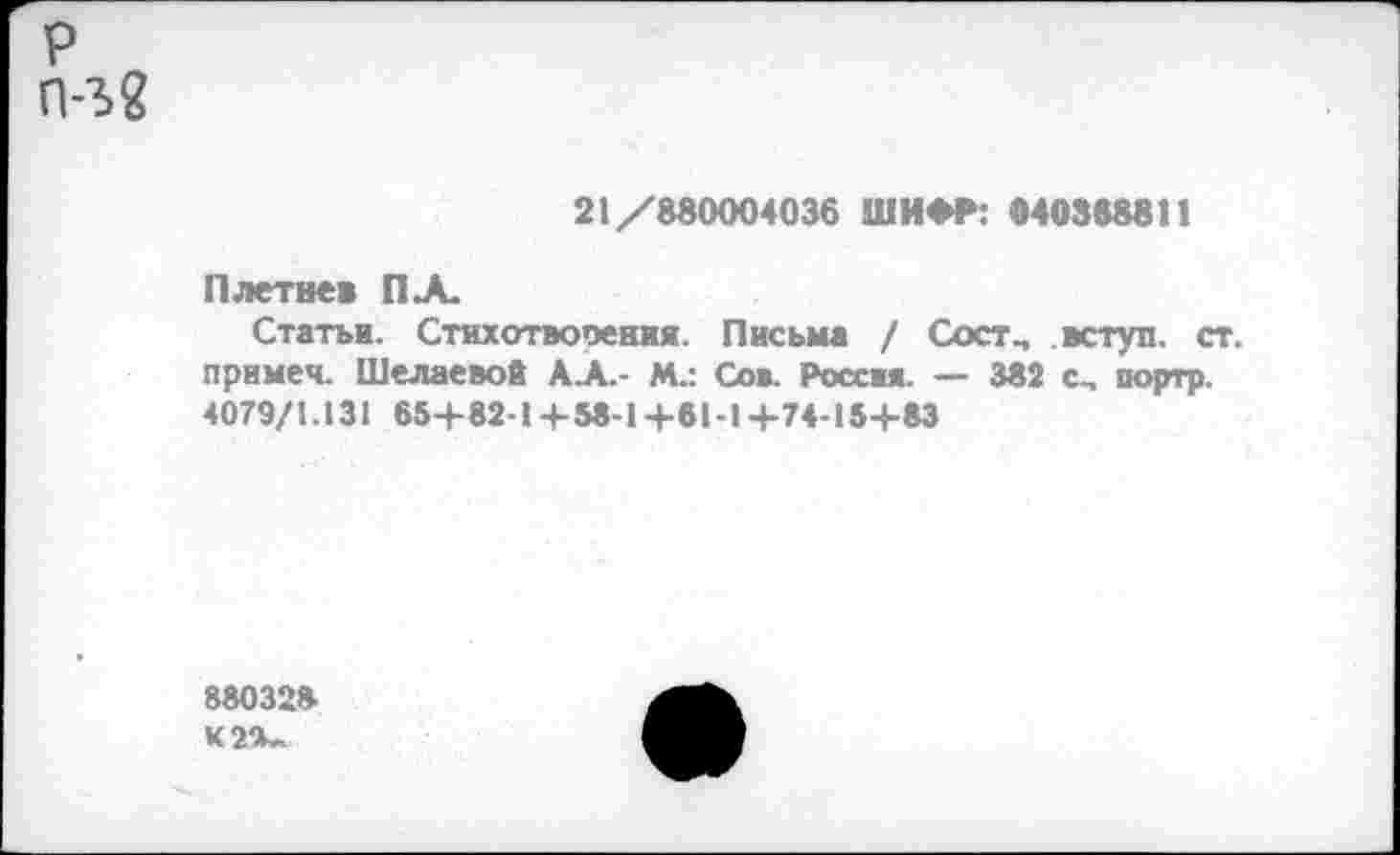 ﻿р п-ъ?
21/880004036 ШИФР: «40388811
Плетнев ПЛ.
Статьи. Стихотворения. Письма / Состм вступ. ст. примеч. Шелаевой АЛ- И.: Сов. Россия. — 382 с, портр. 4079/1.131 654-82-14-58-14-61-14-74-154-83
880328 К2Х.